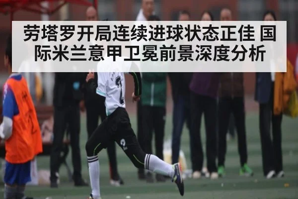 劳塔罗开局连续进球状态正佳 国际米兰意甲卫冕前景深度分析